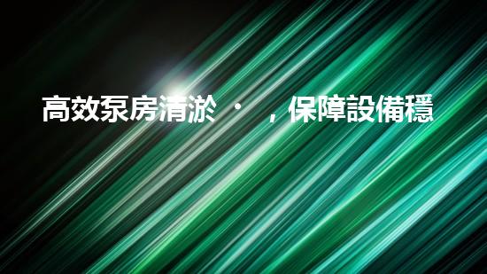 高效泵房清淤，保障設備穩(wěn)定運行
